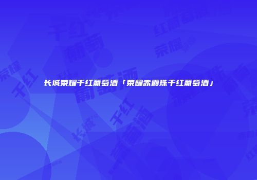 长城荣耀干红葡萄酒「荣耀赤霞珠干红葡萄酒」