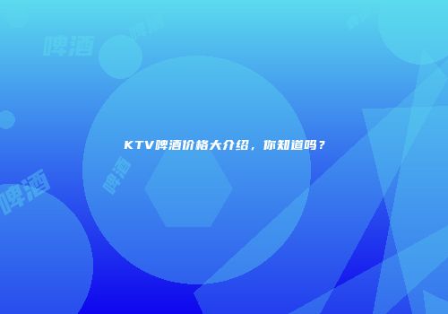 KTV啤酒价格大介绍，你知道吗？