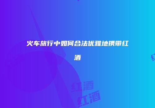 火车旅行中如何合法优雅地携带红酒