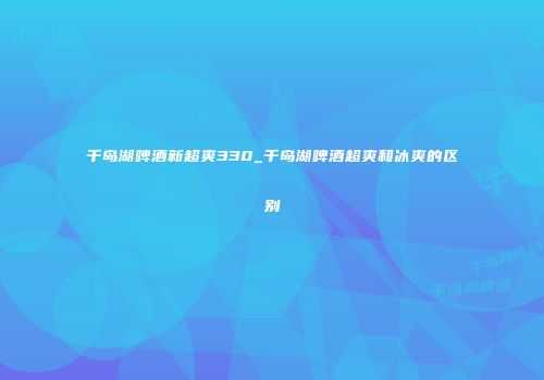 千岛湖啤酒新超爽330_千岛湖啤酒超爽和冰爽的区别