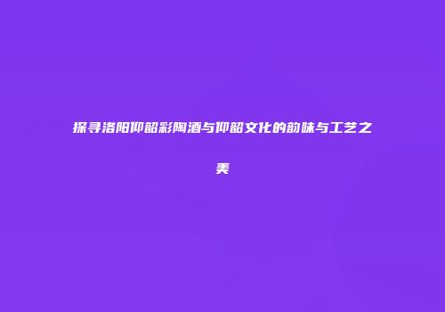 探寻洛阳仰韶彩陶酒与仰韶文化的韵味与工艺之美