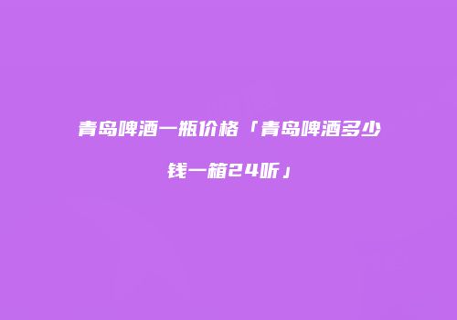 青岛啤酒一瓶价格「青岛啤酒多少钱一箱24听」
