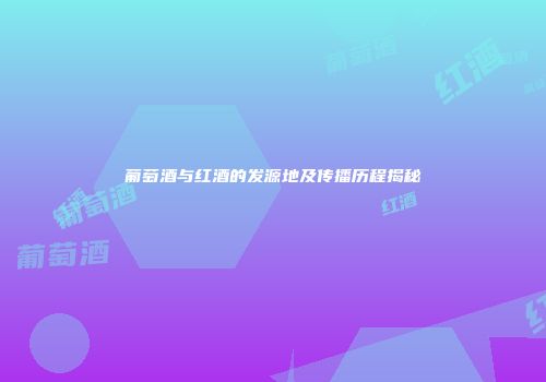 葡萄酒与红酒的发源地及传播历程揭秘