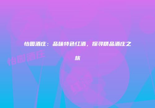 怡园酒庄：品味特色红酒，探寻精品酒庄之旅