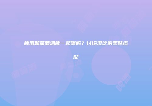 啤酒和葡萄酒能一起喝吗？讨论混饮的美味搭配