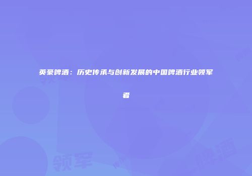 英豪啤酒：历史传承与创新发展的中国啤酒行业领军者