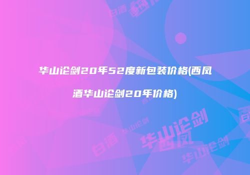 华山论剑20年52度新包装价格(西凤酒华山论剑20年价格)