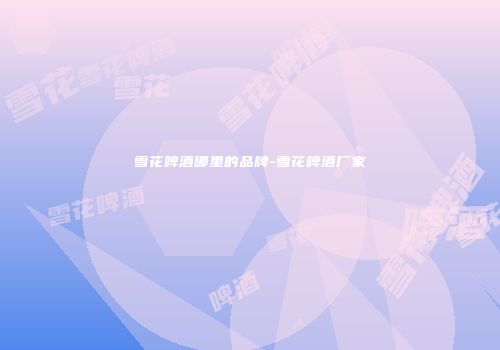 雪花啤酒哪里的品牌-雪花啤酒厂家