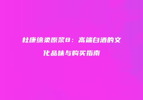 杜康绵柔原浆8：高端白酒的文化品味与购买指南
