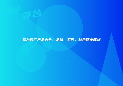 茅台酒厂产品大全：品牌、系列、特色深度解析