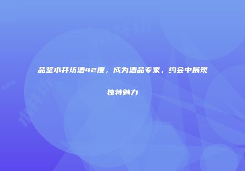 品鉴水井坊酒42度，成为酒品专家，约会中展现独特魅力