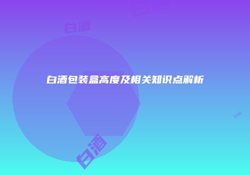 白酒包装盒高度及相关知识点解析