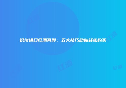 识辨进口红酒真假：五大技巧助你轻松购买