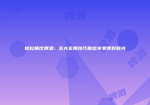 轻松畅饮啤酒：五大实用技巧助您享受美好时光