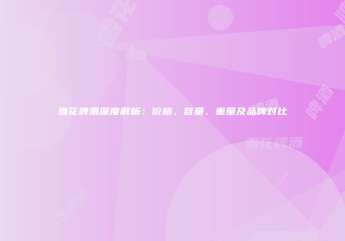 雪花啤酒深度解析：价格、容量、重量及品牌对比
