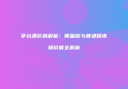 茅台酒价格解析：限量版与普通版市场价值全解析