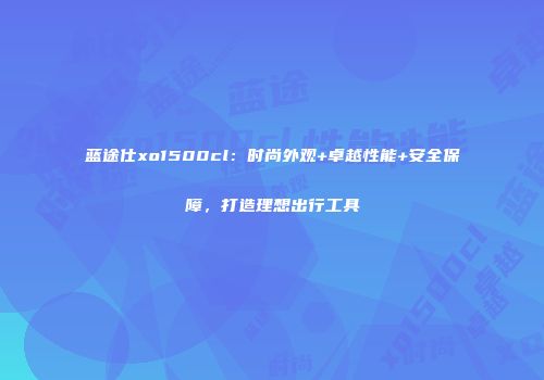 蓝途仕xo1500cl：时尚外观+卓越性能+安全保障，打造理想出行工具