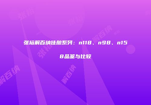 张裕解百纳佳酿系列：n118、n98、n158品鉴与比较