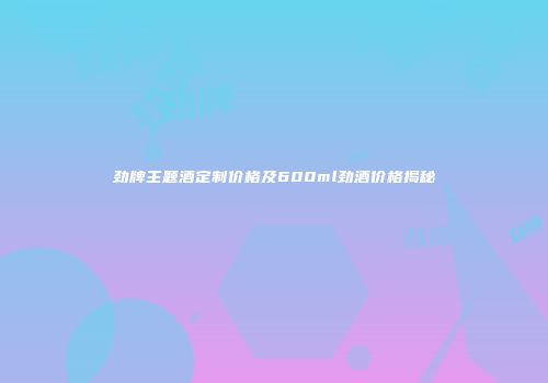 劲牌主题酒定制价格及600ml劲酒价格揭秘