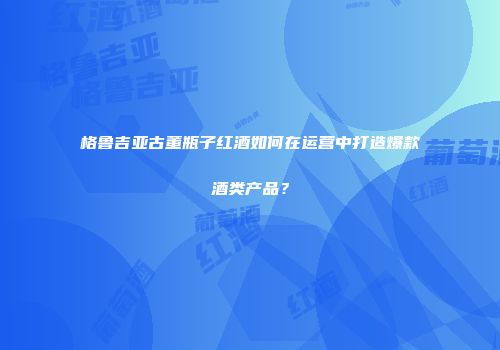 格鲁吉亚古董瓶子红酒如何在运营中打造爆款酒类产品？