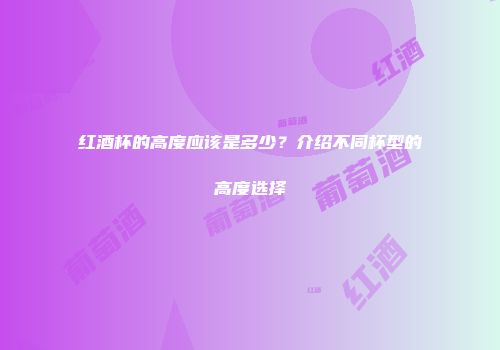 红酒杯的高度应该是多少？介绍不同杯型的高度选择