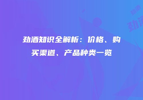 劲酒知识全解析：价格、购买渠道、产品种类一览