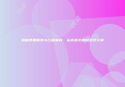 揭秘啤酒真伪与口感推荐：从水货识别到烹饪分享