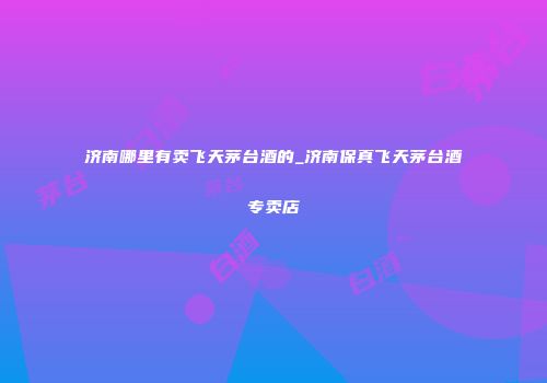 济南哪里有卖飞天茅台酒的_济南保真飞天茅台酒专卖店