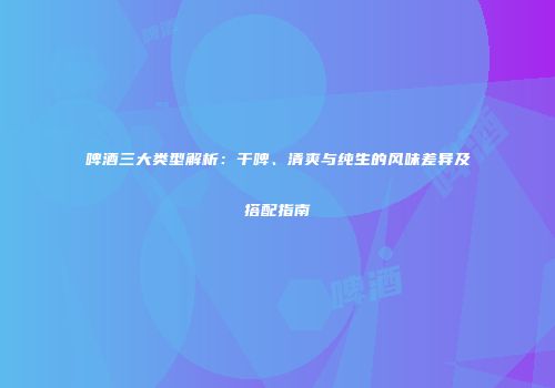 啤酒三大类型解析：干啤、清爽与纯生的风味差异及搭配指南