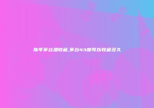 陈年茅台酒收藏,茅台43度可以收藏多久