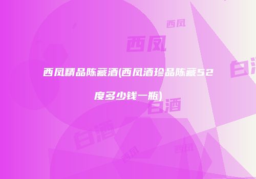 西凤精品陈藏酒(西凤酒珍品陈藏52度多少钱一瓶)