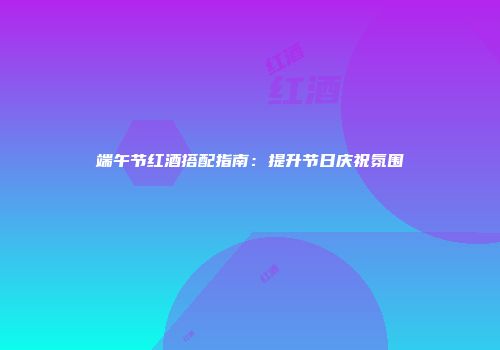 端午节红酒搭配指南：提升节日庆祝氛围