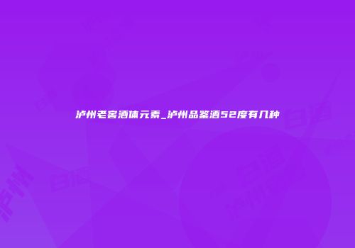 泸州老窖酒体元素_泸州品鉴酒52度有几种