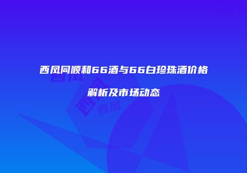 西凤同顺和66酒与66白珍珠酒价格解析及市场动态