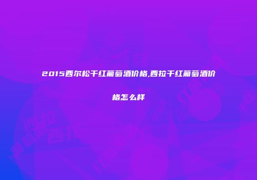 2015西尔松干红葡萄酒价格,西拉干红葡萄酒价格怎么样