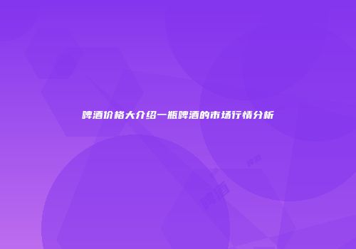 啤酒价格大介绍一瓶啤酒的市场行情分析