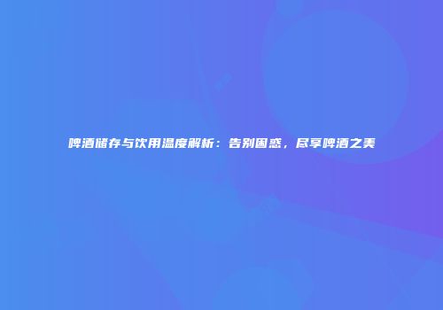 啤酒储存与饮用温度解析：告别困惑，尽享啤酒之美