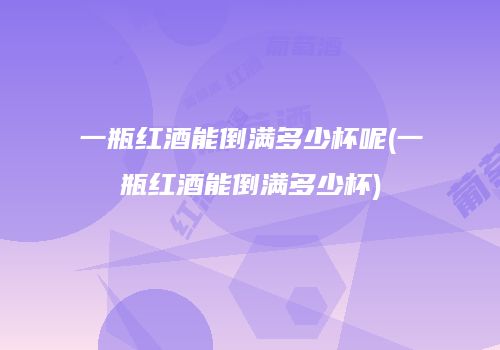 一瓶红酒能倒满多少杯呢(一瓶红酒能倒满多少杯)