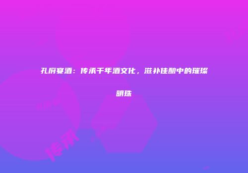 孔府宴酒：传承千年酒文化，滋补佳酿中的璀璨明珠