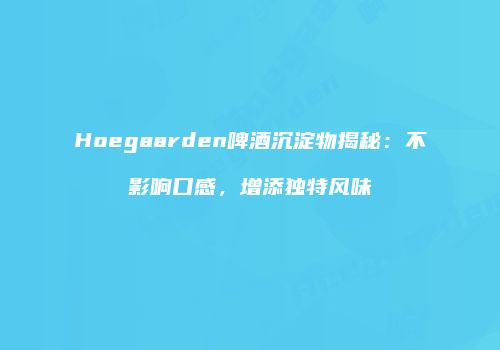 Hoegaarden啤酒沉淀物揭秘：不影响口感，增添独特风味