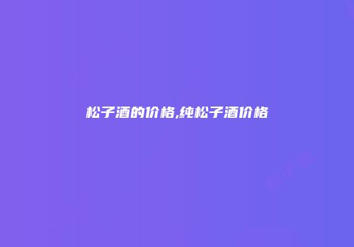 松子酒的价格,纯松子酒价格