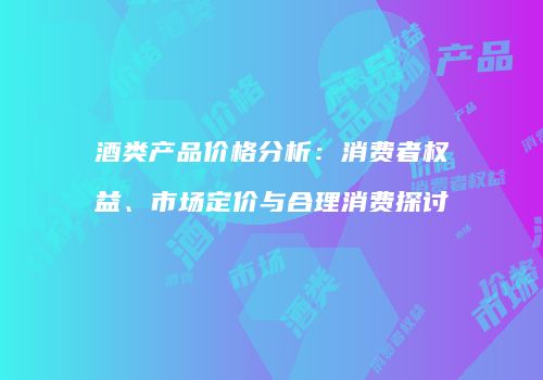 酒类产品价格分析：消费者权益、市场定价与合理消费探讨