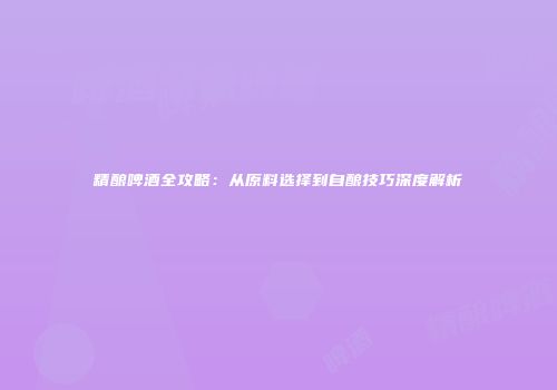 精酿啤酒全攻略：从原料选择到自酿技巧深度解析