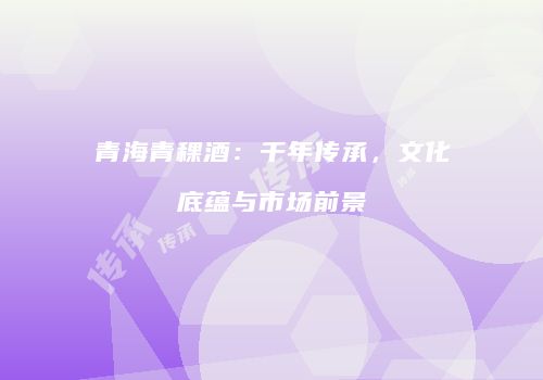 青海青稞酒：千年传承，文化底蕴与市场前景