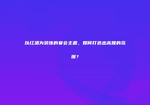 以红酒为装饰的宴会主题，如何打造出高雅的氛围？