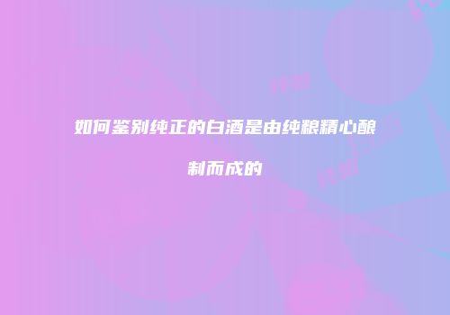 如何鉴别纯正的白酒是由纯粮精心酿制而成的