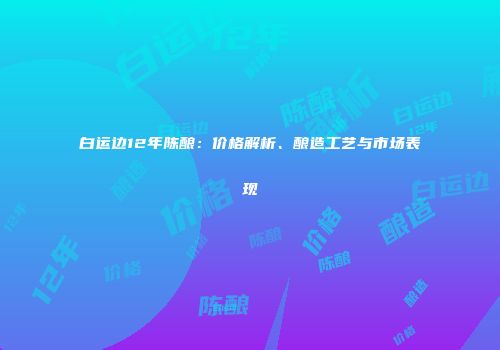白运边12年陈酿：价格解析、酿造工艺与市场表现