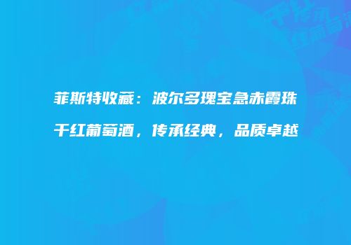 菲斯特收藏：波尔多瑰宝急赤霞珠干红葡萄酒，传承经典，品质卓越