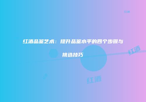 红酒品鉴艺术：提升品鉴水平的四个步骤与挑选技巧