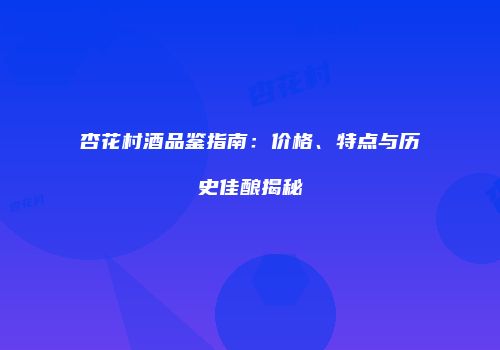 杏花村酒品鉴指南：价格、特点与历史佳酿揭秘